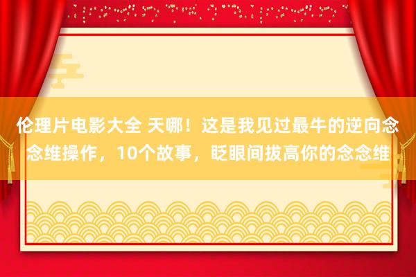 伦理片电影大全 天哪！这是我见过最牛的逆向念念维操作，10个故事，眨眼间拔高你的念念维