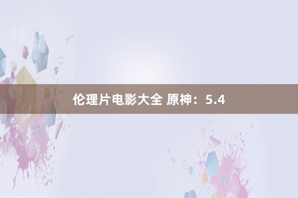 伦理片电影大全 原神：5.4