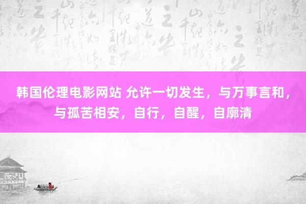 韩国伦理电影网站 允许一切发生，与万事言和，与孤苦相安，自行，自醒，自廓清