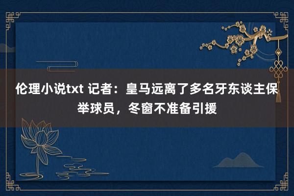 伦理小说txt 记者：皇马远离了多名牙东谈主保举球员，冬窗不准备引援