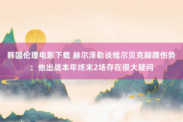 韩国伦理电影下载 赫尔泽勒谈维尔贝克脚踝伤势：他出战本年终末2场存在很大疑问