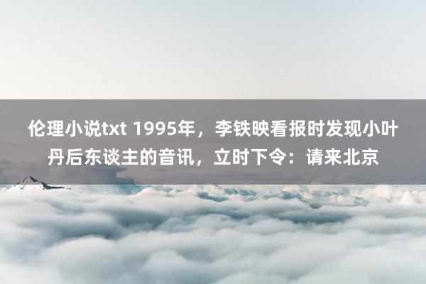 伦理小说txt 1995年，李铁映看报时发现小叶丹后东谈主的音讯，立时下令：请来北京