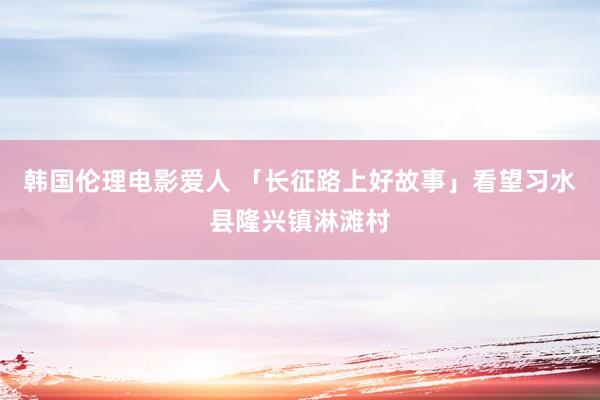 韩国伦理电影爱人 「长征路上好故事」看望习水县隆兴镇淋滩村