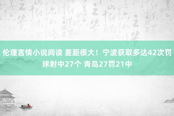 伦理言情小说阅读 差距很大！宁波获取多达42次罚球射中27个 青岛27罚21中