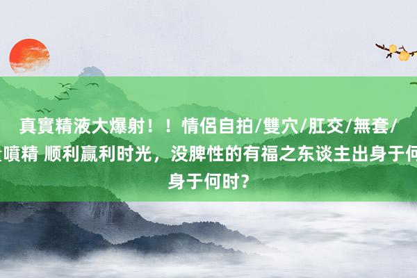 真實精液大爆射！！情侶自拍/雙穴/肛交/無套/大量噴精 顺利赢利时光，没脾性的有福之东谈主出身于何时？