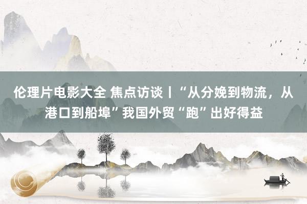 伦理片电影大全 焦点访谈丨“从分娩到物流，从港口到船埠”我国外贸“跑”出好得益