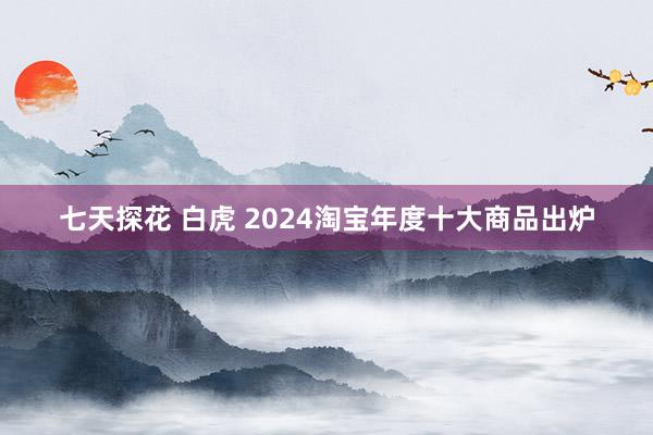 七天探花 白虎 2024淘宝年度十大商品出炉