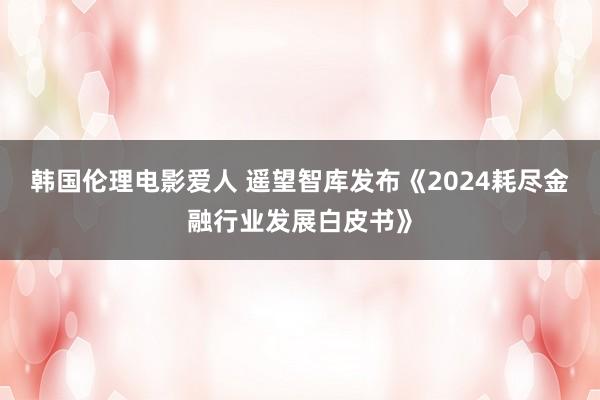 韩国伦理电影爱人 遥望智库发布《2024耗尽金融行业发展白皮书》