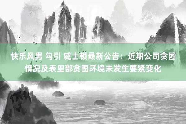 快乐风男 勾引 威士顿最新公告：近期公司贪图情况及表里部贪图环境未发生要紧变化