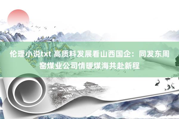 伦理小说txt 高质料发展看山西国企：同发东周窑煤业公司情暖煤海共赴新程