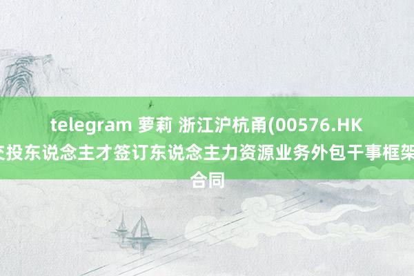 telegram 萝莉 浙江沪杭甬(00576.HK)与交投东说念主才签订东说念主力资源业务外包干事框架合同