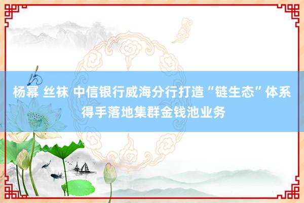 杨幂 丝袜 中信银行威海分行打造“链生态”体系 得手落地集群金钱池业务