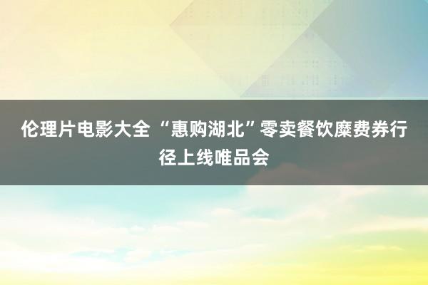 伦理片电影大全 “惠购湖北”零卖餐饮糜费券行径上线唯品会