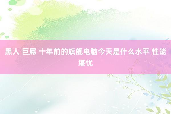 黑人 巨屌 十年前的旗舰电脑今天是什么水平 性能堪忧