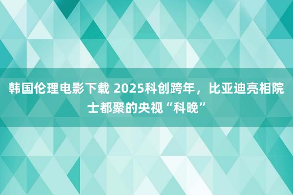 韩国伦理电影下载 2025科创跨年，比亚迪亮相院士都聚的央视“科晚”