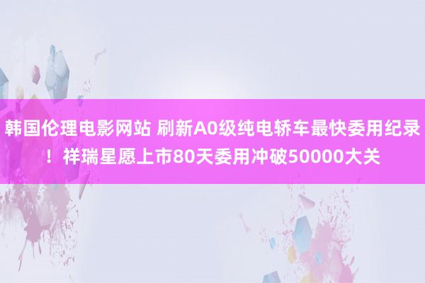 韩国伦理电影网站 刷新A0级纯电轿车最快委用纪录！祥瑞星愿上市80天委用冲破50000大关