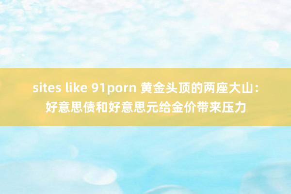 sites like 91porn 黄金头顶的两座大山：好意思债和好意思元给金价带来压力