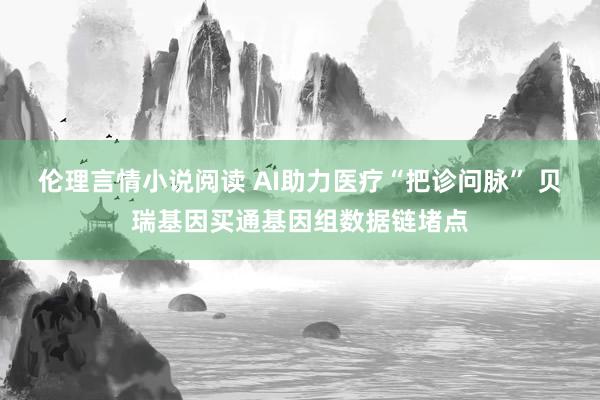 伦理言情小说阅读 AI助力医疗“把诊问脉” 贝瑞基因买通基因组数据链堵点