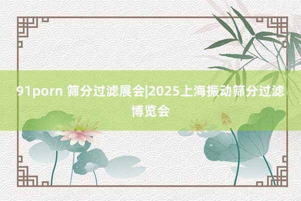 91porn 筛分过滤展会|2025上海振动筛分过滤博览会