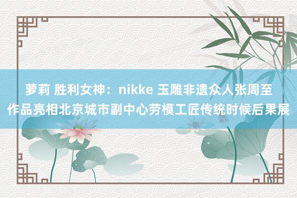 萝莉 胜利女神：nikke 玉雕非遗众人张周至作品亮相北京城市副中心劳模工匠传统时候后果展