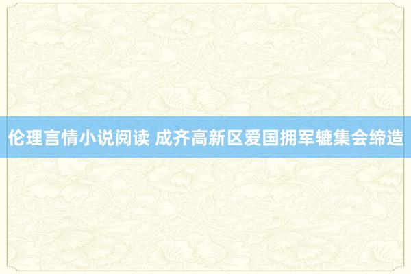 伦理言情小说阅读 成齐高新区爱国拥军辘集会缔造