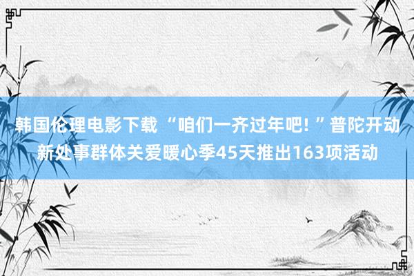 韩国伦理电影下载 “咱们一齐过年吧! ”普陀开动新处事群体关爱暖心季45天推出163项活动