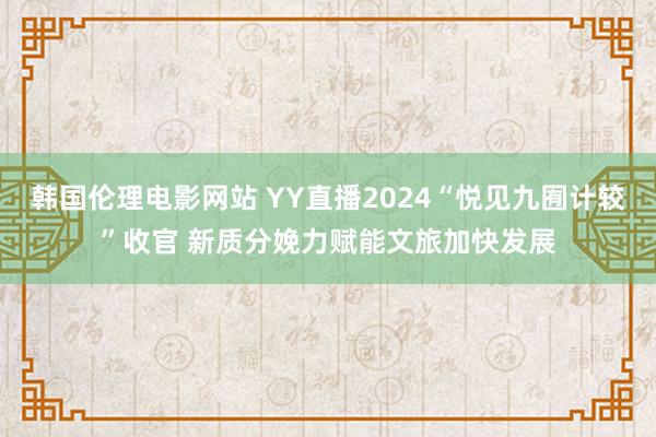 韩国伦理电影网站 YY直播2024“悦见九囿计较”收官 新质分娩力赋能文旅加快发展