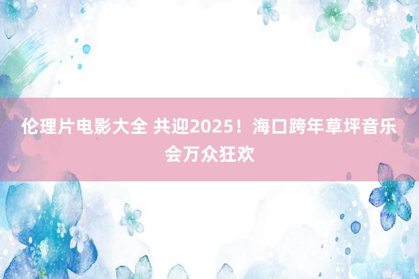 伦理片电影大全 共迎2025！海口跨年草坪音乐会万众狂欢