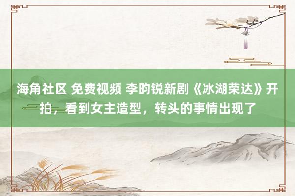 海角社区 免费视频 李昀锐新剧《冰湖荣达》开拍，看到女主造型，转头的事情出现了