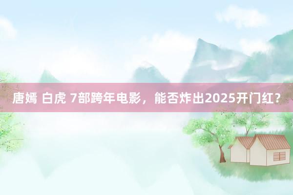 唐嫣 白虎 7部跨年电影，能否炸出2025开门红？