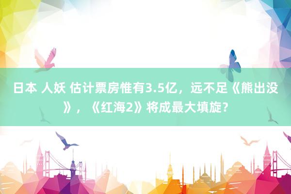 日本 人妖 估计票房惟有3.5亿，远不足《熊出没》，《红海2》将成最大填旋？