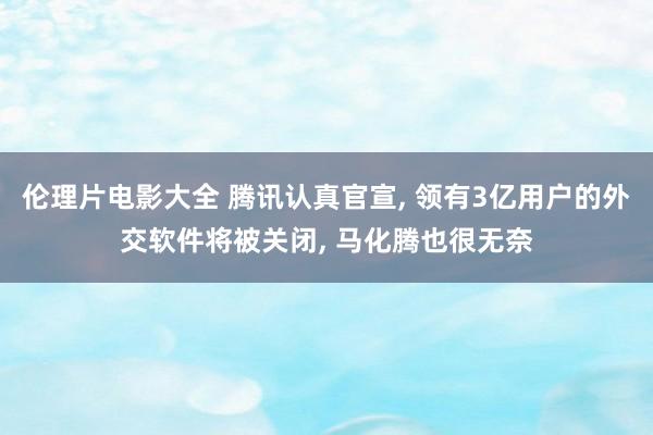 伦理片电影大全 腾讯认真官宣， 领有3亿用户的外交软件将被关闭， 马化腾也很无奈