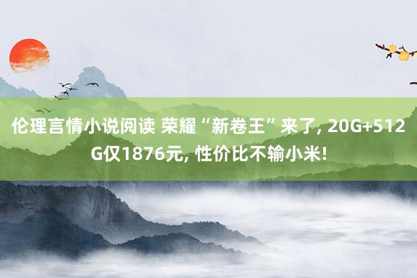 伦理言情小说阅读 荣耀“新卷王”来了， 20G+512G仅1876元， 性价比不输小米!