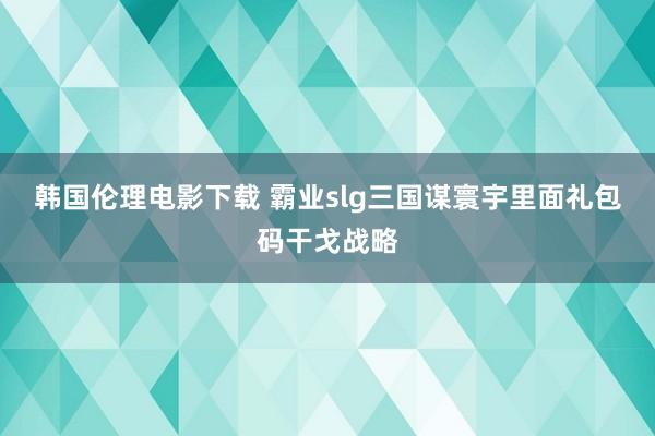 韩国伦理电影下载 霸业slg三国谋寰宇里面礼包码干戈战略