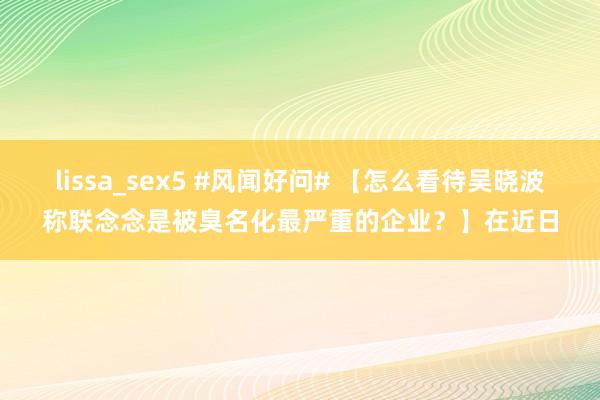 lissa_sex5 #风闻好问# 【怎么看待吴晓波称联念念是被臭名化最严重的企业？】在近日