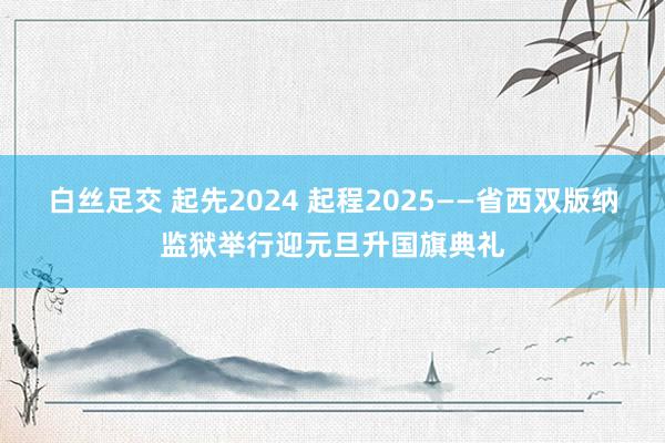 白丝足交 起先2024 起程2025——省西双版纳监狱举行迎元旦升国旗典礼