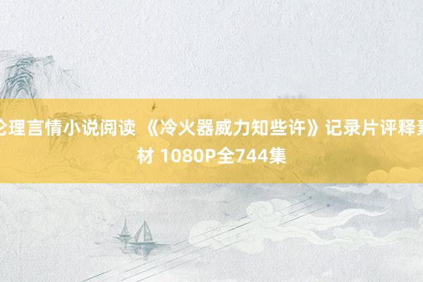 伦理言情小说阅读 《冷火器威力知些许》记录片评释素材 1080P全744集