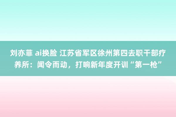 刘亦菲 ai换脸 江苏省军区徐州第四去职干部疗养所：闻令而动，打响新年度开训“第一枪”