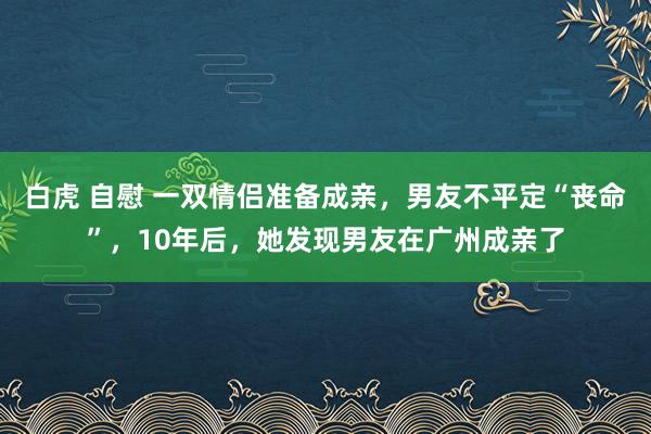 白虎 自慰 一双情侣准备成亲，男友不平定“丧命”，10年后，她发现男友在广州成亲了