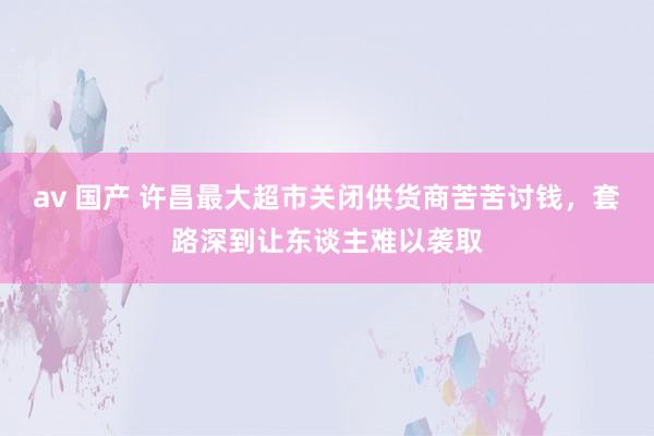 av 国产 许昌最大超市关闭供货商苦苦讨钱，套路深到让东谈主难以袭取