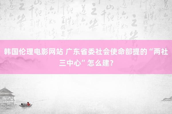 韩国伦理电影网站 广东省委社会使命部提的“两社三中心”怎么建？