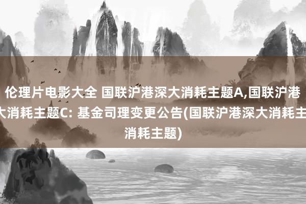 伦理片电影大全 国联沪港深大消耗主题A，国联沪港深大消耗主题C: 基金司理变更公告(国联沪港深大消耗主题)