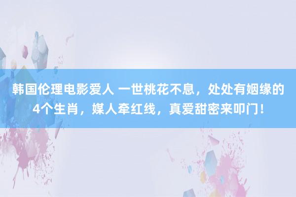 韩国伦理电影爱人 一世桃花不息，处处有姻缘的4个生肖，媒人牵红线，真爱甜密来叩门！