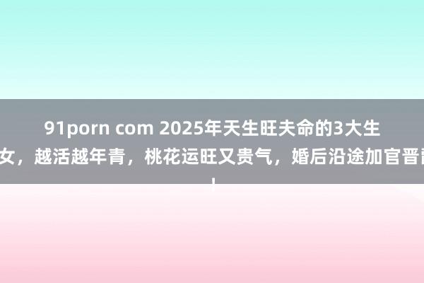 91porn com 2025年天生旺夫命的3大生肖女，越活越年青，桃花运旺又贵气，婚后沿途加官晋爵！