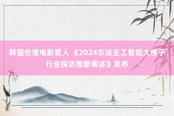 韩国伦理电影爱人 《2024东谈主工智能大模子行业探访推断阐述》发布