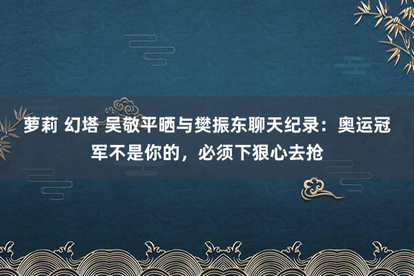 萝莉 幻塔 吴敬平晒与樊振东聊天纪录：奥运冠军不是你的，必须下狠心去抢