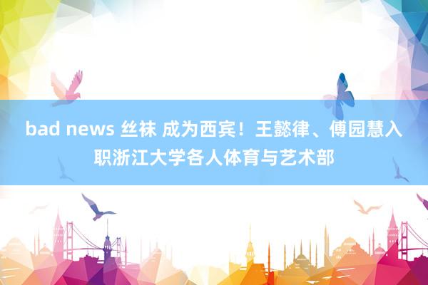 bad news 丝袜 成为西宾！王懿律、傅园慧入职浙江大学各人体育与艺术部