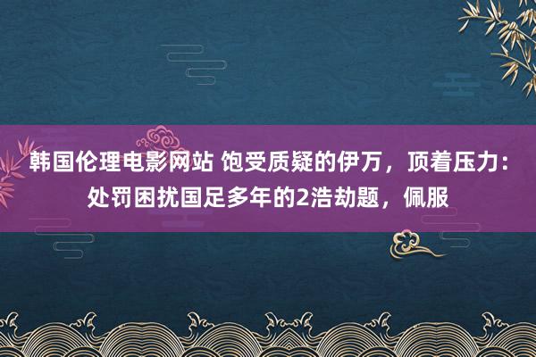 韩国伦理电影网站 饱受质疑的伊万，顶着压力：处罚困扰国足多年的2浩劫题，佩服