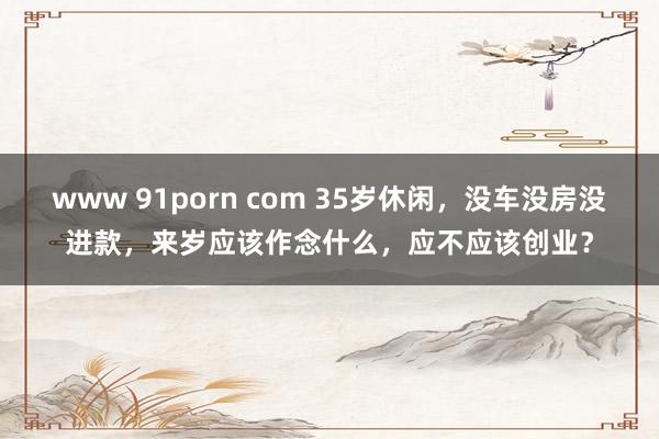 www 91porn com 35岁休闲，没车没房没进款，来岁应该作念什么，应不应该创业？