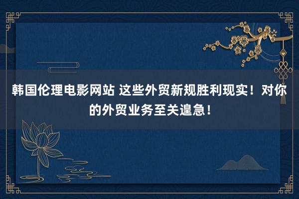 韩国伦理电影网站 这些外贸新规胜利现实！对你的外贸业务至关遑急！